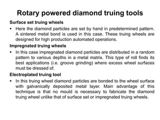 Rotary powered diamond truing tools
Surface set truing wheels
 Here the diamond particles are set by hand in predetermined pattern.
A sintered metal bond is used in this case. These truing wheels are
designed for high production automated operations.
Impregnated truing wheels
 In this case impregnated diamond particles are distributed in a random
pattern to various depths in a metal matrix. This type of roll finds its
best applications (i.e. groove grinding) where excess wheel surfaces
must be dressed of.
Electroplated truing tool
 In this truing wheel diamond particles are bonded to the wheel surface
with galvanically deposited metal layer. Main advantage of this
technique is that no mould is necessary to fabricate the diamond
truing wheel unlike that of surface set or impregnated truing wheels.
 