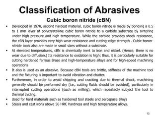 Classification of Abrasives
13
 Developed in 1970, second hardest material, cubic boron nitride is made by bonding a 0.5
to 1 mm layer of polycrystalline cubic boron nitride to a carbide substrate by sintering
under high pressure and high temperature. While the carbide provides shock resistance,
the cBN layer provides very high wear resistance and cutting-edge strength . Cubic-boron-
nitride tools also are made in small sizes without a substrate.
 At elevated temperatures, cBN is chemically inert to iron and nickel. (Hence, there is no
wear due to diffusion.) Its resistance to oxidation is high; thus, it is particularly suitable for
cutting hardened ferrous Braze and high-temperature alloys and for high-speed machining
operations
 It also is used as an abrasive. Because cBN tools are brittle, stiffness of the machine tool
and the fixturing is important to avoid vibration and chatter.
 Furthermore, in order to avoid chipping and cracking due to thermal shock, machining
generally should be performed dry (i.e., cutting fluids should be avoided), particularly in
interrupted cutting operations (such as milling), which repeatedly subject the tool to
thermal cycling.
 Used for hard materials such as hardened tool steels and aerospace alloys
 Steels and cast irons above 50 HRC hardness and high temperature alloys.
Cubic boron nitride (cBN)
 
