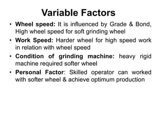 Variable Factors
• Wheel speed: It is influenced by Grade & Bond,
High wheel speed for soft grinding wheel
• Work Speed: Harder wheel for high speed work
in relation with wheel speed
• Condition of grinding machine: heavy rigid
machine required softer wheel
• Personal Factor: Skilled operator can worked
with softer wheel & achieve optimum production
 