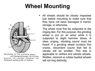 Wheel Mounting
 All wheels should be closely inspected
just before mounting to make sure that
they have not been damaged in transit,
storage, or otherwise.
 The wheel must first be subjected to the
ringing test. For this purpose, the grinding
wheel is put on an arbor while it is
subjected to slight hammer blows. A
clear, ringing, vibrating sound must be
heard. If a grinding wheel contains fine
cracks, discordant sound that fail to
vibrate will be emitted. This test is
applicable to vitrified and silicate wheels.
Shellac, resinoid or rubber loaded wheels
will not ring distinctly.
 