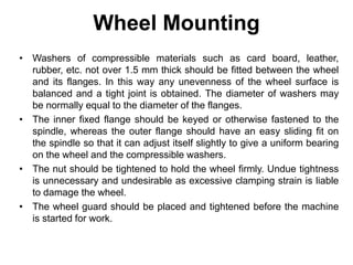 Wheel Mounting
• Washers of compressible materials such as card board, leather,
rubber, etc. not over 1.5 mm thick should be fitted between the wheel
and its flanges. In this way any unevenness of the wheel surface is
balanced and a tight joint is obtained. The diameter of washers may
be normally equal to the diameter of the flanges.
• The inner fixed flange should be keyed or otherwise fastened to the
spindle, whereas the outer flange should have an easy sliding fit on
the spindle so that it can adjust itself slightly to give a uniform bearing
on the wheel and the compressible washers.
• The nut should be tightened to hold the wheel firmly. Undue tightness
is unnecessary and undesirable as excessive clamping strain is liable
to damage the wheel.
• The wheel guard should be placed and tightened before the machine
is started for work.
 