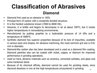 Classification of Abrasives
14
 Diamond first used as an abrasive in 1955.
 Principal form of carbon with a covalently bonded structure.
 It is the hardest substance known (7000 to 8000 HK).
 However, it is brittle and begins to decompose in air at about 700°C, but it resists
higher temperatures in nonoxidizing environments.
 Manufactured by putting graphite to a hydrostatic pressure of 14 GPa and a
temperature of 3000°C.
 Synthetic diamond has superior properties because of its lack of impurities, available
in various sizes and shapes; for abrasive machining, the most common grit size is 0.01
mm in diameter.
 Diamond-like carbon also has been developed and is used as a diamond film coating,
Diamond particles also can be coated with nickel, copper, or titanium for improved
performance in grinding operations.
 Used on hard, abrasive materials such as ceramics, cemented carbides, and glass and
some hardened steels
 Because of its chemical affinity, diamond cannot be used for grinding steels, since
diamond dissolves in iron at the high temperatures encountered in grinding.
Diamond
 