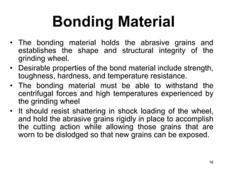 Bonding Material
• The bonding material holds the abrasive grains and
establishes the shape and structural integrity of the
grinding wheel.
• Desirable properties of the bond material include strength,
toughness, hardness, and temperature resistance.
• The bonding material must be able to withstand the
centrifugal forces and high temperatures experienced by
the grinding wheel
• It should resist shattering in shock loading of the wheel,
and hold the abrasive grains rigidly in place to accomplish
the cutting action while allowing those grains that are
worn to be dislodged so that new grains can be exposed.
16
 