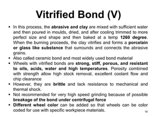 Vitrified Bond (V)
18
 In this process, the abrasive and clay are mixed with sufficient water
and then poured in moulds, dried, and after cooling trimmed to more
perfect size and shape and then baked at a temp 1260 degree.
When the burning proceeds, the clay vitrifies and forms a porcelain
or glass like substance that surrounds and connects the abrasive
grains.
 Also called ceramic bond and most widely used bond material
 Wheels with vitrified bonds are strong, stiff, porous, and resistant
to oils, acids, water and high temperatures. Porosity combined
with strength allow high stock removal, excellent coolant flow and
chip clearance
 However, they are brittle and lack resistance to mechanical and
thermal shock.
 Not recommended for very high speed grinding because of possible
breakage of the bond under centrifugal force
 Different wheel color can be added so that wheels can be color
coded for use with specific workpiece materials.
 