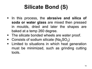 Silicate Bond (S)
19
 In this process, the abrasive and silica of
soda or water glass are mixed then pressed
in moulds, dried and later the shapes are
baked at a temp 260 degree.
 The silicate bonded wheels are water proof.
 Consists of sodium silicate (Na2SO3)
 Limited to situations in which heat generation
must be minimized, such as grinding cutting
tools.
 