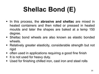Shellac Bond (E)
20
 In this process, the abrasive and shellac are mixed in
heated containers and then rolled or pressed in heated
moulds and later the shapes are baked at a temp 150
degree.
 Shellac bond wheels are also known as elastic bonded
wheels.
 Relatively greater elasticity, considerable strength but not
rigid
 often used in applications requiring a good fine finish
 It is not used for heavy duty.
 Used for finishing chilled iron, cast iron and steel rolls
 