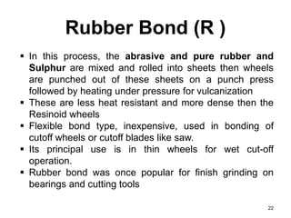 Rubber Bond (R )
22
 In this process, the abrasive and pure rubber and
Sulphur are mixed and rolled into sheets then wheels
are punched out of these sheets on a punch press
followed by heating under pressure for vulcanization
 These are less heat resistant and more dense then the
Resinoid wheels
 Flexible bond type, inexpensive, used in bonding of
cutoff wheels or cutoff blades like saw.
 Its principal use is in thin wheels for wet cut-off
operation.
 Rubber bond was once popular for finish grinding on
bearings and cutting tools
 