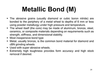 Metallic Bond (M)
24
 The abrasive grains (usually diamond or cubic boron nitride) are
bonded to the periphery of a metal wheel to depths of 6 mm or less
using powder metallurgy under high pressure and temperature.
 The wheel itself (the core) may be made of aluminum, bronze, steel,
ceramics, or composite materials depending on requirements such as
strength, stiffness, and dimensional stability.
 Most inexpensive bond type
 Metal, usually bronze, is the common bond material for diamond and
cBN grinding wheels
 Used with super abrasive wheels.
 Extremely high toughness provides form accuracy and high stock
removal if desired.
 