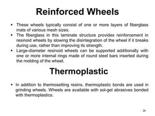 Reinforced Wheels
26
 These wheels typically consist of one or more layers of fiberglass
mats of various mesh sizes.
 The fiberglass in this laminate structure provides reinforcement in
resinoid wheels by slowing the disintegration of the wheel if it breaks
during use, rather than improving its strength.
 Large-diameter resinoid wheels can be supported additionally with
one or more internal rings made of round steel bars inserted during
the molding of the wheel.
 In addition to thermosetting resins, thermoplastic bonds are used in
grinding wheels. Wheels are available with sol-gel abrasives bonded
with thermoplastics.
Thermoplastic
 