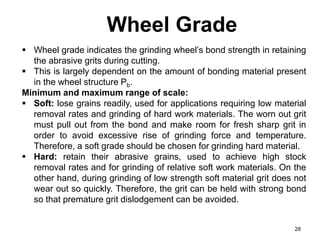 Wheel Grade
28
 Wheel grade indicates the grinding wheel’s bond strength in retaining
the abrasive grits during cutting.
 This is largely dependent on the amount of bonding material present
in the wheel structure Pb.
Minimum and maximum range of scale:
 Soft: lose grains readily, used for applications requiring low material
removal rates and grinding of hard work materials. The worn out grit
must pull out from the bond and make room for fresh sharp grit in
order to avoid excessive rise of grinding force and temperature.
Therefore, a soft grade should be chosen for grinding hard material.
 Hard: retain their abrasive grains, used to achieve high stock
removal rates and for grinding of relative soft work materials. On the
other hand, during grinding of low strength soft material grit does not
wear out so quickly. Therefore, the grit can be held with strong bond
so that premature grit dislodgement can be avoided.
 