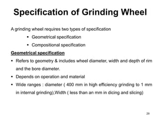 Specification of Grinding Wheel
29
A grinding wheel requires two types of specification
 Geometrical specification
 Compositional specification
Geometrical specification
 Refers to geometry & includes wheel diameter, width and depth of rim
and the bore diameter.
 Depends on operation and material
 Wide ranges : diameter ( 400 mm in high efficiency grinding to 1 mm
in internal grinding),Width ( less than an mm in dicing and slicing)
 