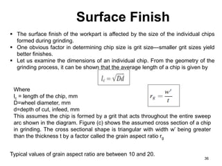 Surface Finish
36
 The surface finish of the workpart is affected by the size of the individual chips
formed during grinding.
 One obvious factor in determining chip size is grit size—smaller grit sizes yield
better finishes.
 Let us examine the dimensions of an individual chip. From the geometry of the
grinding process, it can be shown that the average length of a chip is given by
Where
lc = length of the chip, mm
D=wheel diameter, mm
d=depth of cut, infeed, mm
This assumes the chip is formed by a grit that acts throughout the entire sweep
arc shown in the diagram. Figure (c) shows the assumed cross section of a chip
in grinding. The cross sectional shape is triangular with width w’ being greater
than the thickness t by a factor called the grain aspect ratio rg
Typical values of grain aspect ratio are between 10 and 20.
 