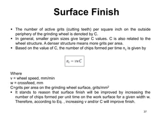 Surface Finish
37
 The number of active grits (cutting teeth) per square inch on the outside
periphery of the grinding wheel is denoted by C.
 In general, smaller grain sizes give larger C values. C is also related to the
wheel structure. A denser structure means more grits per area.
 Based on the value of C, the number of chips formed per time nc is given by
Where
v = wheel speed, mm/min
w = crossfeed, mm
C=grits per area on the grinding wheel surface, grits/mm2
 It stands to reason that surface finish will be improved by increasing the
number of chips formed per unit time on the work surface for a given width w.
Therefore, according to Eq. , increasing v and/or C will improve finish.
 