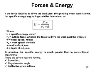 Forces & Energy
38
If the force required to drive the work past the grinding wheel were known,
the specific energy in grinding could be determined as
Where
U = specific energy, J/mm3
Fc = cutting force, which is the force to drive the work past the wheel, N
v = wheel speed, m/min
vw = work speed, mm/min
w=width of cut, mm
d = depth of cut, mm
In grinding, the specific energy is much greater than in conventional
machining.
There are several reasons for this.
 Size effect
 Negative rake angle
 Ineffective grain actions
 