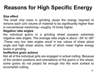 Reasons for High Specific Energy
39
Size effect
The small chip sizes in grinding cause the energy required to
remove each unit volume of material to be significantly higher than
in conventional machining—roughly 10 times higher.
Negative rake angles
the individual grains in a grinding wheel possess extremely
negative rake angles. The average rake angle is about –30o to -60o
.These very low rake angles result in low values of shear plane
angle and high shear strains, both of which mean higher energy
levels in grinding.
Ineffective grain actions
Not all of the individual grits are engaged in actual cutting. Because
of the random positions and orientations of the grains in the wheel,
some grains do not project far enough into the work surface to
accomplish cutting.
 