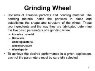 Grinding Wheel
• Consists of abrasive particles and bonding material. The
bonding material holds the particles in place and
establishes the shape and structure of the wheel. These
two ingredients and the way they are fabricated determine
the five basic parameters of a grinding wheel:
– Abrasive material
– Grain size
– Bonding material
– Wheel structure
– Wheel grade
• To achieve the desired performance in a given application,
each of the parameters must be carefully selected.
5
 