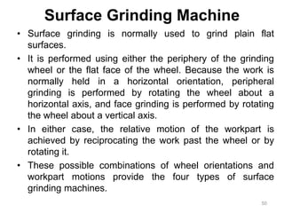 Surface Grinding Machine
• Surface grinding is normally used to grind plain flat
surfaces.
• It is performed using either the periphery of the grinding
wheel or the flat face of the wheel. Because the work is
normally held in a horizontal orientation, peripheral
grinding is performed by rotating the wheel about a
horizontal axis, and face grinding is performed by rotating
the wheel about a vertical axis.
• In either case, the relative motion of the workpart is
achieved by reciprocating the work past the wheel or by
rotating it.
• These possible combinations of wheel orientations and
workpart motions provide the four types of surface
grinding machines.
50
 