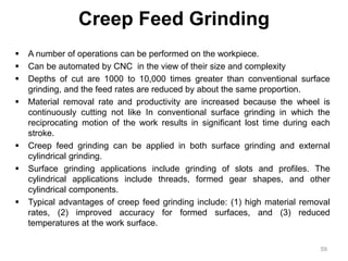 Creep Feed Grinding
 A number of operations can be performed on the workpiece.
 Can be automated by CNC in the view of their size and complexity
 Depths of cut are 1000 to 10,000 times greater than conventional surface
grinding, and the feed rates are reduced by about the same proportion.
 Material removal rate and productivity are increased because the wheel is
continuously cutting not like In conventional surface grinding in which the
reciprocating motion of the work results in significant lost time during each
stroke.
 Creep feed grinding can be applied in both surface grinding and external
cylindrical grinding.
 Surface grinding applications include grinding of slots and profiles. The
cylindrical applications include threads, formed gear shapes, and other
cylindrical components.
 Typical advantages of creep feed grinding include: (1) high material removal
rates, (2) improved accuracy for formed surfaces, and (3) reduced
temperatures at the work surface.
59
 