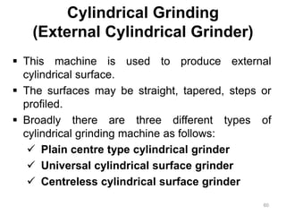 Cylindrical Grinding
(External Cylindrical Grinder)
 This machine is used to produce external
cylindrical surface.
 The surfaces may be straight, tapered, steps or
profiled.
 Broadly there are three different types of
cylindrical grinding machine as follows:
 Plain centre type cylindrical grinder
 Universal cylindrical surface grinder
 Centreless cylindrical surface grinder
60
 