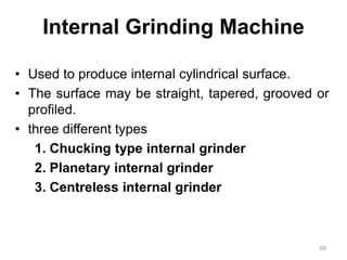 Internal Grinding Machine
• Used to produce internal cylindrical surface.
• The surface may be straight, tapered, grooved or
profiled.
• three different types
1. Chucking type internal grinder
2. Planetary internal grinder
3. Centreless internal grinder
68
 