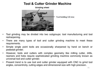 Tool & Cutter Grinder Machine
• Tool grinding may be divided into two subgroups: tool manufacturing and tool
resharpening.
• There are many types of tool and cutter grinding machine to meet these
requirements.
• Simple single point tools are occasionally sharpened by hand on bench or
pedestal grinder.
• However, tools and cutters with complex geometry like milling cutter, drills,
reamers and hobs require sophisticated grinding machine commonly known as
universal tool and cutter grinder.
• Present trend is to use tool and cutter grinder equipped with CNC to grind tool
angles, concentricity, cutting edges and dimensional size with high precision.
73
 