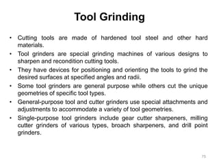 Tool Grinding
• Cutting tools are made of hardened tool steel and other hard
materials.
• Tool grinders are special grinding machines of various designs to
sharpen and recondition cutting tools.
• They have devices for positioning and orienting the tools to grind the
desired surfaces at specified angles and radii.
• Some tool grinders are general purpose while others cut the unique
geometries of specific tool types.
• General-purpose tool and cutter grinders use special attachments and
adjustments to accommodate a variety of tool geometries.
• Single-purpose tool grinders include gear cutter sharpeners, milling
cutter grinders of various types, broach sharpeners, and drill point
grinders.
75
 