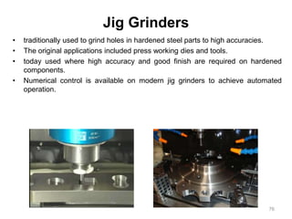 Jig Grinders
• traditionally used to grind holes in hardened steel parts to high accuracies.
• The original applications included press working dies and tools.
• today used where high accuracy and good finish are required on hardened
components.
• Numerical control is available on modern jig grinders to achieve automated
operation.
76
 