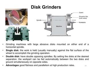 Disk Grinders
• Grinding machines with large abrasive disks mounted on either end of a
horizontal spindle.
• Single disk: the work is held (usually manually) against the flat surface of the
wheel to accomplish the grinding operation.
• Double disk: have double opposing spindles. By setting the disks at the desired
separation, the workpart can be fed automatically between the two disks and
ground simultaneously on opposite sides.
• Advantages good flatness and parallelism at high production rates. 77
 