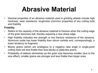 Abrasive Material
• General properties of an abrasive material used in grinding wheels include high
hardness, wear resistance, toughness (common properties of any cutting tool)
and friability.
Friability
• Refers to the capacity of the abrasive material to fracture when the cutting edge
of the grain becomes dull, thereby exposing a new sharp edge.
• High friability indicates low strength or low fracture resistance of the abrasive.
Aluminum oxide has lower friability than silicon carbide and, correspondingly, a
lower tendency to fragment.
• Blocky grains (which are analogous to a negative rake angle in single-point
cutting tools are less friable than less blocky or plate-like grains.
• Probability of defects diminishes as the grain size becomes smaller (due to the
size effect), smaller grains are stronger and less friable than larger ones.
8
 