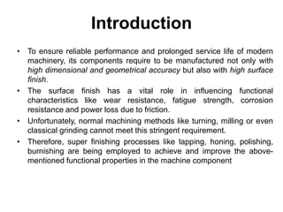 Introduction
• To ensure reliable performance and prolonged service life of modern
machinery, its components require to be manufactured not only with
high dimensional and geometrical accuracy but also with high surface
finish.
• The surface finish has a vital role in influencing functional
characteristics like wear resistance, fatigue strength, corrosion
resistance and power loss due to friction.
• Unfortunately, normal machining methods like turning, milling or even
classical grinding cannot meet this stringent requirement.
• Therefore, super finishing processes like lapping, honing, polishing,
burnishing are being employed to achieve and improve the above-
mentioned functional properties in the machine component
 
