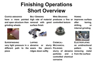 Finishing Operations
Short Overview
COATED ABRASIVES
have a more pointed
and open structure than
grinding wheels
BELT GRINDING
high rate of material
removal with good
surface finish
WIRE BRUSHING
produces a fine or
controlled texture
HONING
improves surface
after boring,
drilling, or
internal grinding
SUPERFINISHING
very light pressure in a
different path to the
piece
LAPPING
abrasive or slurry
wears the piece’s
ridges down softly
CHEMICAL-
MECHANICAL
POLISHING
slurry of abrasive
particles and a
controlled chemical
corrosive
ELECTROPLATING
an unidirectional
pattern by
removing metal
from the surface
 