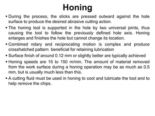 Honing
 During the process, the sticks are pressed outward against the hole
surface to produce the desired abrasive cutting action.
 The honing tool is supported in the hole by two universal joints, thus
causing the tool to follow the previously defined hole axis. Honing
enlarges and finishes the hole but cannot change its location.
 Combined rotary and reciprocating motion is complex and produce
crosshatched pattern beneficial for retaining lubrication
 Surface finish of around 0.12 mm or slightly better are typically achieved
 Honing speeds are 15 to 150 m/min. The amount of material removed
from the work surface during a honing operation may be as much as 0.5
mm, but is usually much less than this.
 A cutting fluid must be used in honing to cool and lubricate the tool and to
help remove the chips.
 