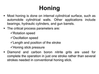 Honing
 Most honing is done on internal cylindrical surface, such as
automobile cylindrical walls. Other applications include
bearings, hydraulic cylinders, and gun barrels.
 The critical process parameters are:
Rotation speed
Oscillation speed
Length and position of the stroke
Honing stick pressure
 Diamond and carbon boron nitrite grits are used for
complete the operation in just one stroke rather than several
strokes needed in conventional honing stick.
 