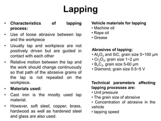 Lapping
• Characteristics of lapping
process:
• Use of loose abrasive between lap
and the workpiece
• Usually lap and workpiece are not
positively driven but are guided in
contact with each other
• Relative motion between the lap and
the work should change continuously
so that path of the abrasive grains of
the lap is not repeated on the
workpiece.
• Materials used:
• Cast iron is the mostly used lap
material.
• However, soft steel, copper, brass,
hardwood as well as hardened steel
and glass are also used.
Vehicle materials for lapping
• Machine oil
• Rape oil
• Grease
Abrasives of lapping:
• Al2O3 and SiC, grain size 5~100 μm
• Cr2O3, grain size 1~2 μm
• B4C3, grain size 5-60 μm
• Diamond, grain size 0.5~5 V
Technical parameters affecting
lapping processes are:
• Unit pressure
• The grain size of abrasive
• Concentration of abrasive in the
vehicle
• lapping speed
 