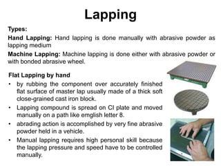 Lapping
Types:
Hand Lapping: Hand lapping is done manually with abrasive powder as
lapping medium
Machine Lapping: Machine lapping is done either with abrasive powder or
with bonded abrasive wheel.
Flat Lapping by hand
• by rubbing the component over accurately finished
flat surface of master lap usually made of a thick soft
close-grained cast iron block.
• Lapping compound is spread on CI plate and moved
manually on a path like emglish letter 8.
• abrading action is accomplished by very fine abrasive
powder held in a vehicle.
• Manual lapping requires high personal skill because
the lapping pressure and speed have to be controlled
manually.
 