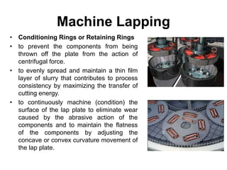 Machine Lapping
• Conditioning Rings or Retaining Rings
• to prevent the components from being
thrown off the plate from the action of
centrifugal force.
• to evenly spread and maintain a thin film
layer of slurry that contributes to process
consistency by maximizing the transfer of
cutting energy.
• to continuously machine (condition) the
surface of the lap plate to eliminate wear
caused by the abrasive action of the
components and to maintain the flatness
of the components by adjusting the
concave or convex curvature movement of
the lap plate.
 