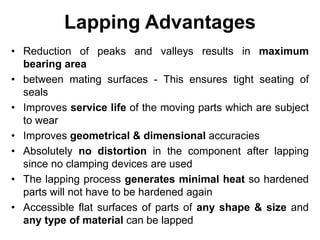 Lapping Advantages
• Reduction of peaks and valleys results in maximum
bearing area
• between mating surfaces - This ensures tight seating of
seals
• Improves service life of the moving parts which are subject
to wear
• Improves geometrical & dimensional accuracies
• Absolutely no distortion in the component after lapping
since no clamping devices are used
• The lapping process generates minimal heat so hardened
parts will not have to be hardened again
• Accessible flat surfaces of parts of any shape & size and
any type of material can be lapped
 