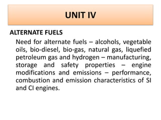 UNIT IV
ALTERNATE FUELS
Need for alternate fuels – alcohols, vegetable
oils, bio-diesel, bio-gas, natural gas, liquefied
petroleum gas and hydrogen – manufacturing,
storage and safety properties – engine
modifications and emissions – performance,
combustion and emission characteristics of SI
and CI engines.
 