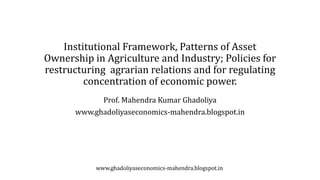 Institutional Framework, Patterns of Asset
Ownership in Agriculture and Industry; Policies for
restructuring agrarian relations and for regulating
concentration of economic power.
Prof. Mahendra Kumar Ghadoliya
www.ghadoliyaseconomics-mahendra.blogspot.in
www.ghadoliyaseconomics-mahendra.blogspot.in
 