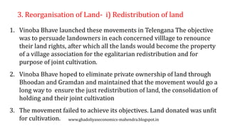 3. Reorganisation of Land- i) Redistribution of land
1. Vinoba Bhave launched these movements in Telengana The objective
was to persuade landowners in each concerned villlage to renounce
their land rights, after which all the lands would become the property
of a village association for the egalitarian redistribution and for
purpose of joint cultivation.
2. Vinoba Bhave hoped to eliminate private ownership of land through
Bhoodan and Gramdan and maintained that the movement would go a
long way to ensure the just redistribution of land, the consolidation of
holding and their joint cultivation
3. The movement failed to achieve its objectives. Land donated was unfit
for cultivation. www.ghadoliyaseconomics-mahendra.blogspot.in
 