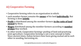 iii) Cooperative Farming
• Cooperative farming refers to an organisation in which:
• each member-farmer remains the owner of his land individually. But
farming is done jointly.
• Profit is distributed among the member-farmers in the ratio of land
owned by them.
• Wages distributed among the member-farmers according to number
of days they worked.
• In other words, Cooperative farming= pooling of land and practicing
joint agriculture. Cooperative farming is not a new concept in India.
Since ancient times, Indian farmers have been giving mutual aid to each
other in weeding, harvesting etc.
www.ghadoliyaseconomics-mahendra.blogspot.in
 