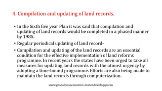 4. Compilation and updating of land records.
• In the Sixth five year Plan it was said that compilation and
updating of land records would be completed in a phased manner
by 1985.
• Regular periodical updating of land record-
• Compilation and updating of the land records are an essential
condition for the effective implementation of land reforms
programme. In recent years the states have been urged to take all
measures for updating land records with the utmost urgency by
adopting a time-bound programme. Efforts are also being made to
maintain the land records through computerization.
www.ghadoliyaseconomics-mahendra.blogspot.in
 