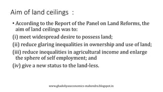 Aim of land ceilings :
• According to the Report of the Panel on Land Reforms, the
aim of land ceilings was to:
(i) meet widespread desire to possess land;
(ii) reduce glaring inequalities in ownership and use of land;
(iii) reduce inequalities in agricultural income and enlarge
the sphere of self employment; and
(iv) give a new status to the land-less.
www.ghadoliyaseconomics-mahendra.blogspot.in
 
