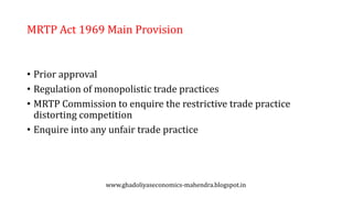 MRTP Act 1969 Main Provision
• Prior approval
• Regulation of monopolistic trade practices
• MRTP Commission to enquire the restrictive trade practice
distorting competition
• Enquire into any unfair trade practice
www.ghadoliyaseconomics-mahendra.blogspot.in
 