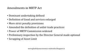 Amendments in MRTP Act
• Dominant undertaking defined
• Definition of Good and services enlarged
• More strict penalty provisions
• Amended the definition of unfair trade practices
• Power of MRTP Commission widened
• Preliminary inspection by the Director General made optional
• Scrapping of Asset Limit
www.ghadoliyaseconomics-mahendra.blogspot.in
 