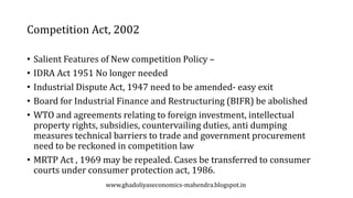 Competition Act, 2002
• Salient Features of New competition Policy –
• IDRA Act 1951 No longer needed
• Industrial Dispute Act, 1947 need to be amended- easy exit
• Board for Industrial Finance and Restructuring (BIFR) be abolished
• WTO and agreements relating to foreign investment, intellectual
property rights, subsidies, countervailing duties, anti dumping
measures technical barriers to trade and government procurement
need to be reckoned in competition law
• MRTP Act , 1969 may be repealed. Cases be transferred to consumer
courts under consumer protection act, 1986.
www.ghadoliyaseconomics-mahendra.blogspot.in
 