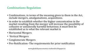 Combinations Regulation
• Combinations, in terms of the meaning given to them in the Act,
include mergers, amalgamations, acquisitions.
• in order to establish whether the higher concentration in the
market resulting from the merger will increase the possibility of
collusive or unilaterally harmful behaviour, it must first be
established as to what the relevant market is
• Horizontal Mergers
• Vertical Mergers
• Conglomerate Mergers
• Pre-Notification -The requirements for prior notification
www.ghadoliyaseconomics-mahendra.blogspot.in
 