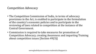 Competition Advocacy
• The Competition Commission of India, in terms of advocacy
provisions in the Act, is enabled to participate in the formulation
of the country’s economic policies and to participate in the
reviewing of laws related to competition at the instance of the
Central Government.
• Commission is required to take measures for promotion of
Competition Advocacy, creating Awareness and imparting Training
about competition issues [Section 49(3)]
www.ghadoliyaseconomics-mahendra.blogspot.in
 