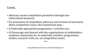 Contd..
• Advocacy means competition promotion through non-
enforcement measures
• For promotion of competition advocacy and creation of awareness
about competition issues, the Commission may:-
• i) Undertake appropriate programmes / activities etc.;
• ii) Encourage and interact with the organizations of stakeholders,
academic community etc. to undertake activities, programmes,
studies, research work, etc. on competition issues;
***
www.ghadoliyaseconomics-mahendra.blogspot.in
 