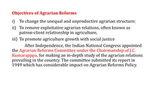 Objectives of Agrarian Reforms
i) To change the unequal and unproductive agrarian structure;
ii) To remove exploitative agrarian relations, often known as
patron-client relationship in agriculture,
iii) To promote agriculture growth with social justice
After Independence, the Indian National Congress appointed
the Agrarian Reforms Committee under the Chairmanship of J.C.
Kumarapppa, for making an in-depth study of the agrarian relations
prevailing in the country. The committee submitted its report in
1949 which has considerable impact on Agrarian Reforms Policy.
 